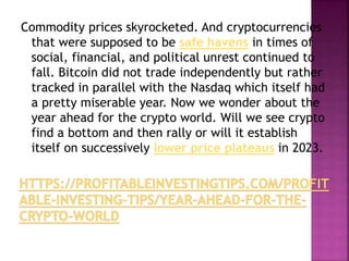 Commodity prices skyrocketed. And cryptocurrencies
that were supposed to be safe havens in times of
social, financial, and political unrest continued to
fall. Bitcoin did not trade independently but rather
tracked in parallel with the Nasdaq which itself had
a pretty miserable year. Now we wonder about the
year ahead for the crypto world. Will we see crypto
find a bottom and then rally or will it establish
itself on successively lower price plateaus in 2023.
 