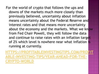 For the world of crypto that follows the ups and
downs of the markets much more closely than
previously believed, uncertainty about inflation
means uncertainty about the Federal Reserve and
interest rates and that means more uncertainty
about the economy and the markets. What we know
from Fed Chair Powell, they will follow the data
and continue to raise rates with an inflation target
of 2% which level is nowhere near what inflation is
running at currently.
 