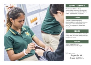 The International School of Penang
(Uplands) is a not-for-profit, co-educational and
non-denominational day and boarding school for
students aged between 4 – 18 years old.
To provide an exemplar international
education in a dynamic multi-cultural environment,
encouraging all school members to be active
learners and engage with the local and wider
community.
To be an international community that upholds the
School’s values, nurturing its members to become
globally minded citizens.
Respect, Inquiry, Collaboration,
Resilience, Balance, Diversity, Integrity
We live by our motto,
Respect for Self.
Respect for Others.
gGUIDING STATEMENTS
gVISION
gMISSION
gVALUES
 