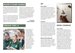 Welcome to the International School of Pen-
ang, Uplands. We proudly offer our families
an international education that values excel-
lence, integrity, and encourages students to
live by our motto: Respect for Self, Respect
for Others.
Our Years 7-9 programme is grounded in the
practice of inquiry and encourages students
to be curious about the world and their place
within it. It is a broad programme that offers
students experiences in science, maths,
languages, humanities, physical education
and the arts. It is underpinned by an excel-
lent system of pastoral care, known as our
RESPECT programme. Learning in Years 7-9
is designed to create a strong and successful
foundation for students’ continued academic,
social and emotional growth and develop-
ment. It leads to our IGCSE programme in
Years 10-11 and internationally-renowned
International Baccalaureate Diploma Pro-
gramme in Years 12-13.
Jo Loiterton
Head of Secondary
gWELCOME TO UPLANDS SECONDARY
The curriculum at The
International School
of Penang (Uplands)
is designed to offer an
international education
that is specifically tailored
to meet the needs
of 11-to 14-year-old
learners. Qualities and
characteristics are drawn
from various international
and natonal curricula,
supported and promoted
through the experience
and motivation of
highly-qualified and
experienced staff.
ART
Course Content
In Art, students are provided opportuni-
ties to explore a wide variety of media and
produce artwork in both two and three
dimensions. Emphasis is placed on develop-
ing students’ willingness to experiment and
develop creative responses. The work of
artists will be discussed and individual
interpretations will be encouraged. Students’
will also be given meaningful and construc-
tive opportunities to reflect on
their own work.
Assessment
Students are assessed in three components
in Art. The first, technical skills, these skills
will be dependent on the media and process
that is being taught. The second is creativ-
ity, the focus this will be on exploring their
ideas and how they organise their creative
process. Working collaboratively and being
able to express and combine their ideas with
others will be an element of this. The final
area is knowledge and understanding, where
they will be involved in evaluating their own
work and the work of other artists.
Where does this subject lead?
The focus of the Art in Years 7-9 is devel-
oping the creativity, confidence and skill in
visual art required to succeed in IGCSE Art
and Design. The recognition that Art pro-
vides a framework for students to value their
own ideas and act upon them, is a skill that is
transferable between subjects.
DESIGN & TECHNOLOGY
Course Content
The aim of Design & Technology in Years
7-9 is to excite and challenge students to be
problem solvers, risk takers, and innova-
tors. Students will work on several projects
and challenges throughout the year, some
individual and some collaboratively. Students
will learn the importance of the design
process as they use it to creatively build
design projects. Students will gain skills using
a variety of machines and tools. They will be
challenged with some of the latest technol-
ogy innovations like 3D printing and Laser
cutting. Students also learn about the crafts
of the past. The the importance of safety
is highlighted as they practise hand skills
through the proper use of tools and equip-
ment. Students will develop skills in inquiry,
g CURRICULUM: YEARS 7-9
 