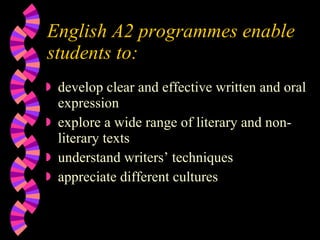 English A2 programmes enable students to: develop clear and effective written and oral expression  explore a wide range of literary and non-literary texts understand writers’ techniques appreciate different cultures 