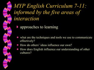 MYP English Curriculum 7-11:  informed by the five areas of interaction approaches to learning what are the techniques and tools we use to communicate effectively? How do others’ ideas influence our own? How does English influence our understanding of other cultures? 
