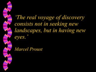 ‘ The real voyage of discovery consists not in seeking new landscapes, but in having new eyes.’ Marcel Proust 