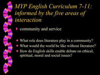 MYP English Curriculum 7-11:  informed by the five areas of interaction community and service What role does literature play in a community? What would the world be like without literature? How do English skills enable debate on ethical, spiritual, moral and social issues? 