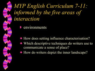 MYP English Curriculum 7-11:  informed by the five areas of interaction environments How does setting influence characterisation? Which descriptive techniques do writers use to communicate a sense of place? How do writers depict the inner landscape? 