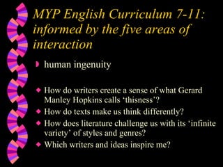 MYP English Curriculum 7-11:  informed by the five areas of interaction human ingenuity How do writers create a sense of what Gerard Manley Hopkins calls ‘thisness’? How do texts make us think differently? How does literature challenge us with its ‘infinite variety’ of styles and genres? Which writers and ideas inspire me? 