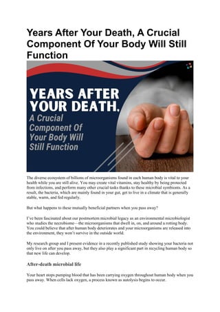 Years After Your Death, A Crucial
Component Of Your Body Will Still
Function
The diverse ecosystem of billions of microorganisms found in each human body is vital to your
health while you are still alive. You may create vital vitamins, stay healthy by being protected
from infections, and perform many other crucial tasks thanks to these microbial symbionts. As a
result, the bacteria, which are mainly found in your gut, get to live in a climate that is generally
stable, warm, and fed regularly.
But what happens to these mutually beneficial partners when you pass away?
I’ve been fascinated about our postmortem microbial legacy as an environmental microbiologist
who studies the necrobiome—the microorganisms that dwell in, on, and around a rotting body.
You could believe that after human body deteriorates and your microorganisms are released into
the environment, they won’t survive in the outside world.
My research group and I present evidence in a recently published study showing your bacteria not
only live on after you pass away, but they also play a significant part in recycling human body so
that new life can develop.
After-death microbial life
Your heart stops pumping blood that has been carrying oxygen throughout human body when you
pass away. When cells lack oxygen, a process known as autolysis begins to occur.
 