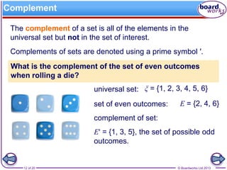 © Boardworks Ltd 201312 of 20
Complement
The complement of a set is all of the elements in the
universal set but not in the set of interest.
Complements of sets are denoted using a prime symbol ′.
What is the complement of the set of even outcomes
when rolling a die?
universal set:
set of even outcomes:
complement of set:
ξ = {1, 2, 3, 4, 5, 6}
E = {2, 4, 6}
E′ = {1, 3, 5}, the set of possible odd
outcomes.
 