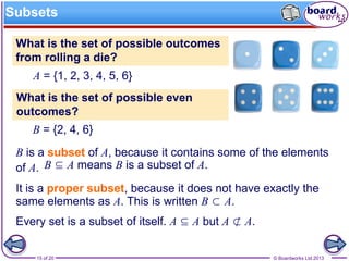 © Boardworks Ltd 201315 of 20
Subsets
B is a subset of A, because it contains some of the elements
of A. B ⊆ A means B is a subset of A.
B = {2, 4, 6}
What is the set of possible even
outcomes?
A = {1, 2, 3, 4, 5, 6}
What is the set of possible outcomes
from rolling a die?
It is a proper subset, because it does not have exactly the
same elements as A. This is written B ⊂ A.
Every set is a subset of itself. A ⊆ A but A ⊄ A.
 