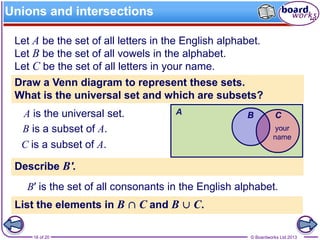 © Boardworks Ltd 201316 of 20
Unions and intersections
Let A be the set of all letters in the English alphabet.
Let B be the set of all vowels in the alphabet.
Let C be the set of all letters in your name.
Draw a Venn diagram to represent these sets.
What is the universal set and which are subsets?
A is the universal set.
B is a subset of A.
C is a subset of A.
Describe B'.
B′ is the set of all consonants in the English alphabet.
List the elements in B ∩ C and B ∪ C.
 