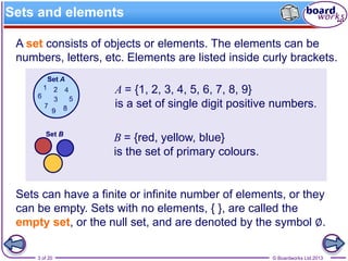 © Boardworks Ltd 20133 of 20
A set consists of objects or elements. The elements can be
numbers, letters, etc. Elements are listed inside curly brackets.
Sets can have a finite or infinite number of elements, or they
can be empty. Sets with no elements, { }, are called the
empty set, or the null set, and are denoted by the symbol ∅.
A = {1, 2, 3, 4, 5, 6, 7, 8, 9}
is a set of single digit positive numbers.
B = {red, yellow, blue}
is the set of primary colours.
Sets and elements
 