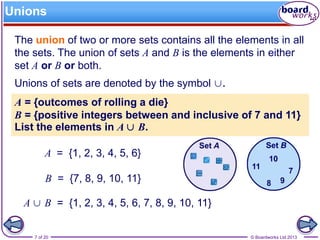 © Boardworks Ltd 20137 of 20
A ∪ B = {1, 2, 3, 4, 5, 6, 7, 8, 9, 10, 11}
Unions
The union of two or more sets contains all the elements in all
the sets. The union of sets A and B is the elements in either
set A or B or both.
Unions of sets are denoted by the symbol ∪.
A = {1, 2, 3, 4, 5, 6}
B = {7, 8, 9, 10, 11}
A = {outcomes of rolling a die}
B = {positive integers between and inclusive of 7 and 11}
List the elements in A ∪ B.
 