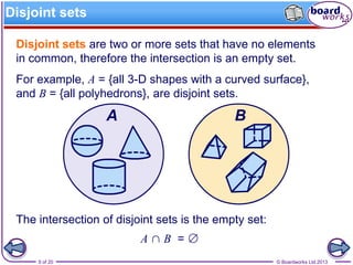© Boardworks Ltd 20139 of 20
Disjoint sets
Disjoint sets are two or more sets that have no elements
in common, therefore the intersection is an empty set.
For example, A = {all 3-D shapes with a curved surface},
and B = {all polyhedrons}, are disjoint sets.
The intersection of disjoint sets is the empty set:
A ∩ B = ∅
 
