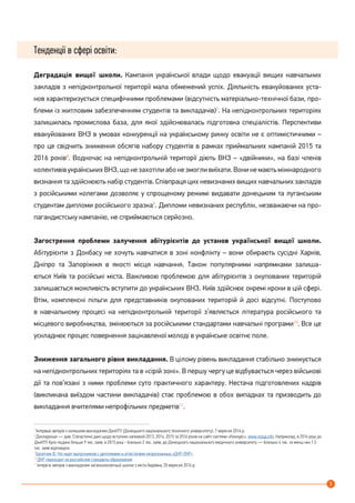 3
Тенденції в сфері освіти:
Деградація вищої школи. Кампанія української влади щодо евакуацїі вищих навчальних
закладів з непідконтрольної території мала обмежений успіх. Діяльність евакуйованих уста-
нов характеризується специфічними проблемами (відсутність матеріально-технічної бази, про-
блеми із житловим забезпеченням студентів та викладачів)7
. На непідконтрольних територіях
залишилась промислова база, для якої здійснювалась підготовка спеціалістів. Перспективи
евакуйованих ВНЗ в умовах конкуренції на українському ринку освіти не є оптимістичними –
про це свідчить зниження обсягів набору студентів в рамках приймальних кампаній 2015 та
2016 років8
. Водночас на непідконтрольній території діють ВНЗ – «двійники», на базі членів
колективів українських ВНЗ, що не захотіли або не змогли виїхати. Вони не мають міжнародного
визнання та здійснюють набір студентів. Співпраця цих невизнаних вищих навчальних закладів
з російськими колегами дозволяє у спрощеному режимі видавати донецьким та луганським
студентам дипломи російського зразка9
. Дипломи невизнаних республік, незважаючи на про-
пагандистську кампанію, не сприймаються серйозно.
Загострення проблеми залучення абітурієнтів до установ української вищої школи.
Абітурієнти з Донбасу не хочуть навчатися в зоні конфлікту – вони обирають сусідні Харків,
Дніпро та Запоріжжя в якості місця навчання. Також популярними напрямками залиша-
ються Київ та російські міста. Важливою проблемою для абітурієнтів з окупованих територій
залишається можливість вступити до українських ВНЗ. Київ здійснює окремі кроки в цій сфері.
Втім, комплексні пільги для представників окупованих територій й досі відсутні. Поступово
в навчальному процесі на непідконтрольній території з’являється література російського та
місцевого виробництва, змінюються за російськими стандартами навчальні програми10
. Все це
ускладнює процес повернення зацікавленої молоді в українське освітнє поле.
Зниження загального рівня викладання. В цілому рівень викладання стабільно знижується
на непідконтрольних територіях та в «сірій зоні». В першу чергу це відбувається через військові
дії та пов’язані з ними проблеми суто практичного характеру. Нестача підготовлених кадрів
(викликана виїздом частини викладачів) стає проблемою в обох випадках та призводить до
викладання вчителями непрофільних предметів11
.
7
Інтервью авторів з колишнім викладачем ДонНТУ (Донецького національного технічного університету), 7 вересня 2016 р.
8
Докладніше — див. Статистичні дані щодо вступних капманій 2013, 2014, 2015 та 2016 років на сайті системи «Конкурс»: www.vstup.info. Наприклад, в 2014 році до
ДонНТУ було подано більше 9 тис. заяв, в 2015 році - близько 2 тис. заяв; до Донецького національного медичного університету — близько 4 тис. та менш ніж 1,5
тис. заяв відповідно.
9
Булатчик В. Что ждет выпускников с дипломами и аттестатами непризнанных «ДНР-ЛНР»
10
ДНР переходит на российские стандарты образования
11
Інтерв’ю авторів з викладачем загальноосвітньої школи з міста Авдіївка, 20 вересня 2016 р.
 
