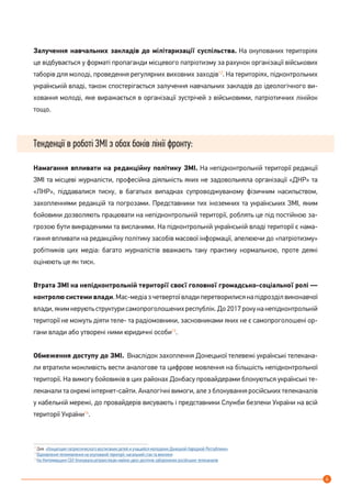 4
Залучення навчальних закладів до мілітаризації суспільства. На окупованих територіях
це відбувається у форматі пропаганди місцевого патріотизму за рахунок організації військових
таборів для молоді, проведення регулярних виховних заходів12
. На територіях, підконтрольних
українській владі, також спостерігається залучення навчальних закладів до ідеологічного ви-
ховання молоді, яке виражається в організації зустрічей з військовими, патріотичних лінійок
тощо.
Тенденції в роботі ЗМІ з обох боків лінії фронту:
Намагання впливати на редакційну політику ЗМІ. На непідконтрольній території редакції
ЗМІ та місцеві журналісти, професійна діяльність яких не задовольняла організації «ДНР» та
«ЛНР», піддавалися тиску, в багатьох випадках супроводжуваному фізичним насильством,
захопленнями редакцій та погрозами. Представники тих іноземних та українських ЗМІ, яким
бойовики дозволяють працювати на непідконтрольній території, роблять це під постійною за-
грозою бути викраденими та висланими. На підконтрольній українській владі території є нама-
гання впливати на редакційну політику засобів масової інформації, апелюючи до «патріотизму»
робітників цих медіа: багато журналістів вважають таку практику нормальною, проте деякі
оцінюють це як тиск.
Втрата ЗМІ на непідконтрольній території своєї головної громадсько-соціальної ролі —
контролю системи влади.Мас-медіазчетвертоївладиперетворилисянапідрозділвиконавчої
влади, яким керують структури самопроголошених республік. До 2017 року на непідконтрольній
території не можуть діяти теле- та радіомовники, засновниками яких не є самопроголошені ор-
гани влади або утворені ними юридичні особи13
.
Обмеження доступу до ЗМІ. Внаслідок захоплення Донецької телевежі українські телекана-
ли втратили можливість вести аналогове та цифрове мовлення на більшість непідконтрольної
території. На вимогу бойовиків в цих районах Донбасу провайдерами блокуються українські те-
леканали та окремі інтернет-сайти. Аналогічні вимоги, але з блокування російських телеканалів
у кабельній мережі, до провайдерів висувають і представники Служби безпеки України на всій
території України14
.
12
Див. «Концепция патриотического воспитания детей и учащейся молодежи Донецкой Народной Республики»
13
Відновлення телемовлення на окупованій території: нагальний стан та виклики
14
На Житомирщині СБУ блокувала ретрансляцію майже двох десятків заборонених російських телеканалів
 