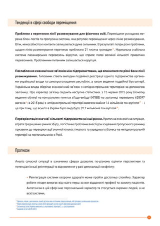 5
Тенденції в сфері свободи переміщення
Проблеми з перетином лінії розмежування для фізичних осіб. Переміщеня ускладнює ме-
режа блок-постів та пропускна система, яка регулює переміщення через лінію розмежування.
Втім, міжособистісні контакти залишаються дуже сильними. В результаті попри різні проблеми,
щодня лінію розмежування перетинає приблизно 21 тисяча громадян15
. Нормальна стабільна
система пасажирських перевезень відсутня, що сприяє появі великої кількості приватних
перевізників. Проблемним питанням залишається корупція.
Послаблення економічних зв’язків між підприємствами, що опинилися по різні боки лінії
розмежування. Типовими стають випадки подвійної реєстрації одного підприємства органа-
ми української влади та самопроголошених республік, а також ведення подвійної бухгалтерії.
Українська влада зберігає економічний зв’язок з непідконтрольною територією за допомогою
залізниці. Про характер зв’язку свідчить наступна статистика: з 15 червня 2015 року (початку
ведення обліку) на контрольних пунктах в’їзду-виїзду (КПВВ) на залізниці перевірено 628597
вагонів16
; в 2015 році з непідконтрольної території вивезли майже 16 мільйонів тон вугілля17
– і
це при тому, що всього в Україні було видобуто 39.7 мільйонів тон вугілля18
.
Переорієнтація значної кількості підприємств на інші ринки.Критичнаекономічнаситуація,
втрата традиційних ринків збуту, логістичні проблеми внаслідок існування пропускного режиму
призвели до переорієнтації значної кількості малого та середнього бізнесу на непідконтрольній
території на постачальників з Росії.
Прогнози
Аналіз сучасної ситуації в означених сферах дозволяє по-різному оцінити перспективи та
потенціал їхньої реінтеграції та відновлення у разі деескалації конфлікту:
• Реінтеграція системи охорони здоров’я може пройти достатньо спокійно. Характер
роботи лікаря вимагає від нього перш за все відданості професії та захисту пацієнтів.
Антагонізм в цій сфері має персональний характер та стосується окремих людей, а не
всієї системи;
15
Гармати, люди і дипломати: який зв’язок між потоками переселенців, обстрілами та мінським процесом
16
Через пропускные пункты в зоне АТО проходят сотни тысяч вагонов (данные СБУ)
17
Скільки вугілля Україна вивозить з окупованої території? — дослідження
18
Годовой отчет ДТЭК 2015
 