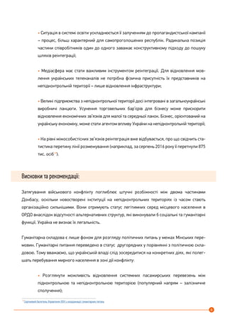 6
• Ситуація в системі освіти ускладнюється її залученням до пропагандистської кампанії
– процес, більш характерний для самопроголошених республік. Радикальна позиція
частини співробітників один до одного заважає конструктивному підходу до пошуку
шляхів реінтеграції;
• Медіасфера має стати важливим інструментом реінтеграції. Для відновлення мов-
лення українських телеканалів не потрібна фізична присутність їх представників на
непідконтрольній території – лише відновлення інфраструктури;
• Великі підприємства з непідконтрольної території досі інтегровані в загальноукраїнські
виробничі ланцюги. Усунення торговельних бар’єрів для бізнесу може прискорити
відновлення економічних зв’язків для малої та середньої ланок. Бізнес, орієнтований на
українську економіку, може стати агентом впливу України на непідконтрольній території;
• На рівні міжособистісних зв’язків реінтеграція вже відбувається, про що свідчить ста-
тистика перетину лінії розмежування (наприклад, за серпень 2016 року її перетнули 875
тис. осіб19
).
Висновки та рекомендації:
Затягування військового конфлікту поглиблює штучні розбіжності між двома частинами
Донбасу, оскільки новостворені інституції на непідконтрольних територіях із часом стають
організаційно сильнішими. Вони отримують статус легітимних серед місцевого населення в
ОРДО внаслідок відсутності альтернативних структур, які виконували б соціальні та гуманітарні
функції. Україна не визнає їх легальність.
Гуманітарна складова є лише фоном для розгляду політичних питань у межах Мінських пере-
мовин. Гуманітарні питання переведено в статус другорядних у порівнянні з політичною скла-
довою. Тому вважаємо, що українській владі слід зосередитися на конкретних діях, які полег-
шать перебування мирного населення в зоні дії конфлікту:
• Розглянути можливість відновлення системних пасажирських перевезень між
підконтрольною та непідконтрольною територією (популярний напрям – залізничне
сполучення);
19
Cерпневий бюлетень Управління ООН з координації гуманітарних питань
 