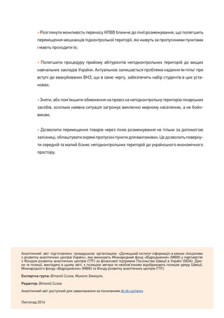 7
• Розглянути можливість переносу КПВВ ближче до лінії розмежування, що полегшить
переміщення мешканців підконтрольної території, які живуть за пропускними пунктами
і мають проходити їх;
• Полегшити процедуру прийому абітурієнтів непідконтрольних територій до вищих
навчальних закладів України. Актуальною залишається проблема надання їм пільг при
вступі до евакуйованих ВНЗ, що в свою чергу, забезпечить набір студентів в цих уста-
новах;
• Зняти, або пом’якшити обмеження на провіз на непідконтрольну територію лікарських
засобів, оскільки наявна ситуація загрожує виключно мирному населенню, а не бойо-
викам;
• Дозволити переміщення товарів через лінію розмежування не тільки за допомогою
залізниці,облаштуватиокреміпропускніпунктидлявантажівок.Цедозволитьповерну-
ти середній та малий бізнес непідконтрольних територій до українського економічного
простору.
Аналітичний звіт підготовлено громадською організацією «Донецький інститут інформації» в межах «Ініціативи
з розвитку аналітичних центрів Україні», яку виконують Міжнародний фонд «Відродження» (МВФ) у партнерстві
з Фондом розвитку аналітичних центрів (TTF) за фінансової підтримки Посольства Швеції в Україні (SIDA). Дум-
ки та позиції, викладені в цьому звіті, є позицією автора та необов’язково відображають позицію уряду Швеції,
Міжнародного фонду «Відродження» (МВФ) та Фонду розвитку аналітичних центрів (TTF).
Експертна група: Віталій Сизов, Микола Замікула.
Редактор: Віталій Сизов
Аналітичний звіт доступний для завантаження за посиланням dii.dn.ua/news
Листопад 2016
 