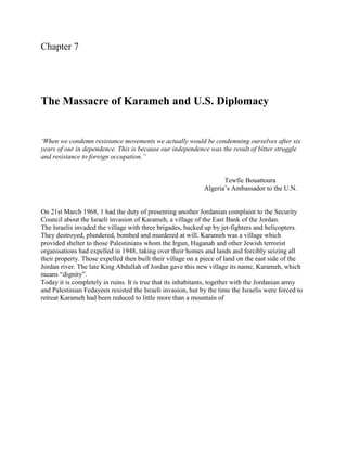 Chapter 7




The Massacre of Karameh and U.S. Diplomacy


‘When we condemn resistance movements we actually would be condemning ourselves after six
years of our in dependence. This is because our independence was the result of bitter struggle
and resistance to foreign occupation.”


                                                                    Tewfic Bouattoura
                                                             Algeria‟s Ambassador to the U.N.


On 21st March 1968, 1 had the duty of presenting another Jordanian complaint to the Security
Council about the Israeli invasion of Karameh, a village of the East Bank of the Jordan.
The Israelis invaded the village with three brigades, backed up by jet-fighters and helicopters.
They destroyed, plundered, bombed and murdered at will. Karameh was a village which
provided shelter to those Palestinians whom the Irgun, Haganah and other Jewish terrorist
organisations had expelled in 1948, taking over their homes and lands and forcibly seizing all
their property. Those expelled then built their village on a piece of land on the east side of the
Jordan river. The late King Abdullah of Jordan gave this new village its name, Karameh, which
means “dignity”.
Today it is completely in ruins. It is true that its inhabitants, together with the Jordanian army
and Palestinian Fedayeen resisted the Israeli invasion, hut by the time the Israelis were forced to
retreat Karameh had been reduced to little more than a mountain of
 