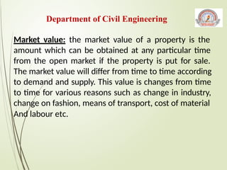 Market value: the market value of a property is the
amount which can be obtained at any particular time
from the open market if the property is put for sale.
The market value will differ from time to time according
to demand and supply. This value is changes from time
to time for various reasons such as change in industry,
change on fashion, means of transport, cost of material
And labour etc.
Department of Civil Engineering
 