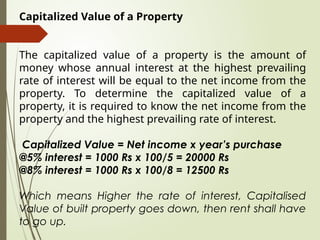 Capitalized Value of a Property
The capitalized value of a property is the amount of
money whose annual interest at the highest prevailing
rate of interest will be equal to the net income from the
property. To determine the capitalized value of a
property, it is required to know the net income from the
property and the highest prevailing rate of interest.
Capitalized Value = Net income x year’s purchase
@5% interest = 1000 Rs x 100/5 = 20000 Rs
@8% interest = 1000 Rs x 100/8 = 12500 Rs
Which means Higher the rate of interest, Capitalised
Value of built property goes down, then rent shall have
to go up.
 