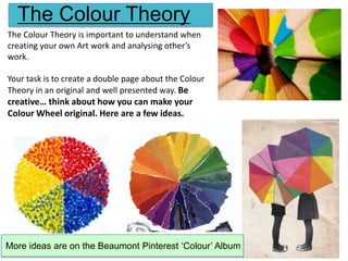 The Colour Theory
The Colour Theory is important to understand when
creating your own Art work and analysing other’s
work.

Your task is to create a double page about the Colour
Theory in an original and well presented way. Be

creative… think about how you can make your
Colour Wheel original. Here are a few ideas.

More ideas are on the Beaumont Pinterest ‘Colour’ Album

 