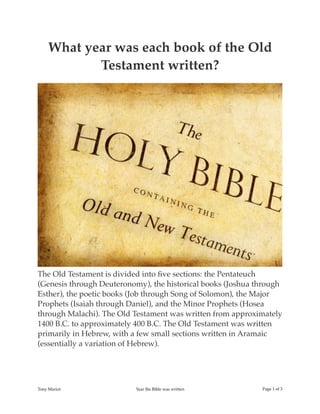 What year was each book of the Old
Testament written?
The Old Testament is divided into ﬁve sections: the Pentateuch
(Genesis through Deuteronomy), the historical books (Joshua through
Esther), the poetic books (Job through Song of Solomon), the Major
Prophets (Isaiah through Daniel), and the Minor Prophets (Hosea
through Malachi). The Old Testament was written from approximately
1400 B.C. to approximately 400 B.C. The Old Testament was written
primarily in Hebrew, with a few small sections written in Aramaic
(essentially a variation of Hebrew).
Tony Mariot Year the Bible was written Page of1 3
 