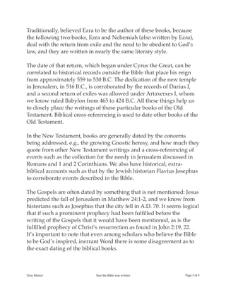 Traditionally, believed Ezra to be the author of these books, because
the following two books, Ezra and Nehemiah (also written by Ezra),
deal with the return from exile and the need to be obedient to God’s
law, and they are written in nearly the same literary style.
The date of that return, which began under Cyrus the Great, can be
correlated to historical records outside the Bible that place his reign
from approximately 559 to 530 B.C. The dedication of the new temple
in Jerusalem, in 516 B.C., is corroborated by the records of Darius I,
and a second return of exiles was allowed under Artaxerxes I, whom
we know ruled Babylon from 465 to 424 B.C. All these things help us
to closely place the writings of those particular books of the Old
Testament. Biblical cross-referencing is used to date other books of the
Old Testament.
In the New Testament, books are generally dated by the concerns
being addressed, e.g., the growing Gnostic heresy, and how much they
quote from other New Testament writings and a cross-referencing of
events such as the collection for the needy in Jerusalem discussed in
Romans and 1 and 2 Corinthians. We also have historical, extra-
biblical accounts such as that by the Jewish historian Flavius Josephus
to corroborate events described in the Bible.
The Gospels are often dated by something that is not mentioned: Jesus
predicted the fall of Jerusalem in Matthew 24:1-2, and we know from
historians such as Josephus that the city fell in A.D. 70. It seems logical
that if such a prominent prophecy had been fulﬁlled before the
writing of the Gospels that it would have been mentioned, as is the
fulﬁlled prophecy of Christ’s resurrection as found in John 2:19, 22.
It’s important to note that even among scholars who believe the Bible
to be God’s inspired, inerrant Word there is some disagreement as to
the exact dating of the biblical books.
Tony Mariot Year the Bible was written Page of3 3
 