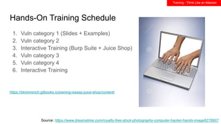 Hands-On Training Schedule
1. Vuln category 1 (Slides + Examples)
2. Vuln category 2
3. Interactive Training (Burp Suite + Juice Shop)
4. Vuln category 3
5. Vuln category 4
6. Interactive Training
Source: https://www.dreamstime.com/royalty-free-stock-photography-computer-hacker-hands-image8278907
https://bkimminich.gitbooks.io/pwning-owasp-juice-shop/content/
Training - Think Like an Attacker
 