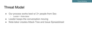 Threat Model
● Our process works best w/ 2+ people from Sec
○ Leader + Note-taker
● Leader keeps the conversation moving
● Note-taker creates Attack Tree and Issue Spreadsheet
Threat Modeling
 