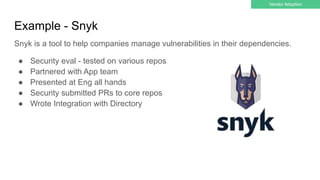 Example - Snyk
● Security eval - tested on various repos
● Partnered with App team
● Presented at Eng all hands
● Security submitted PRs to core repos
● Wrote Integration with Directory
Vendor Adoption
Snyk is a tool to help companies manage vulnerabilities in their dependencies.
 