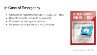 In Case of Emergency
● Compliance requirements (GDPR, ISO27001, etc.)
● Recent Pentests (shown to customers)
● Customer security questionnaires
● My peers at companies x, y, an z do thing
 