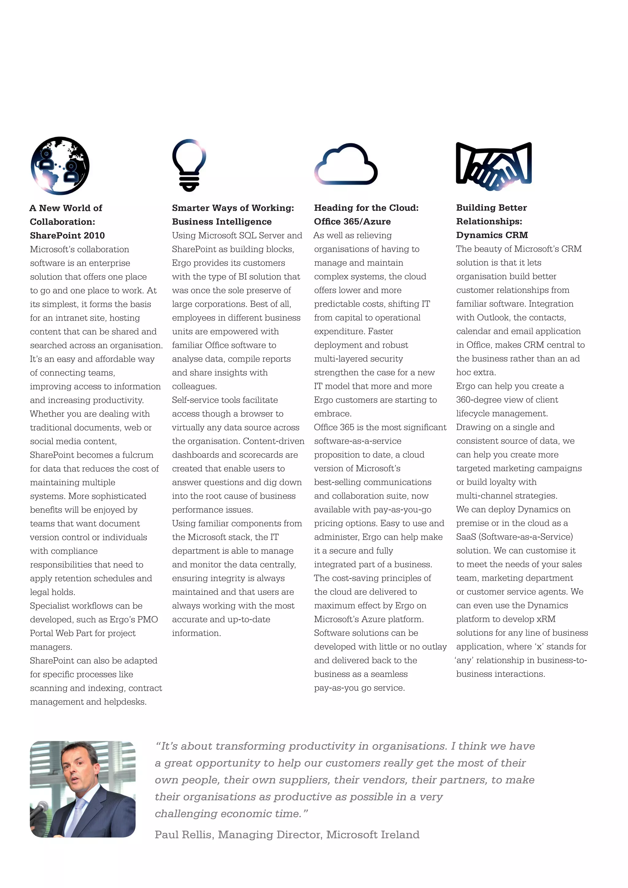 A New World of                      Smarter Ways of Working:            Heading for the Cloud:                Building Better
Collaboration:                      Business Intelligence               Office 365/Azure                      Relationships:
SharePoint 2010                     Using Microsoft SQL Server and      As well as relieving                  Dynamics CRM
Microsoft’s collaboration           SharePoint as building blocks,      organisations of having to            The beauty of Microsoft’s CRM
software is an enterprise           Ergo provides its customers         manage and maintain                   solution is that it lets
solution that offers one place      with the type of BI solution that   complex systems, the cloud            organisation build better
to go and one place to work. At     was once the sole preserve of       offers lower and more                 customer relationships from
its simplest, it forms the basis    large corporations. Best of all,    predictable costs, shifting IT        familiar software. Integration
for an intranet site, hosting       employees in different business     from capital to operational           with Outlook, the contacts,
content that can be shared and      units are empowered with            expenditure. Faster                   calendar and email application
searched across an organisation.    familiar Office software to         deployment and robust                 in Office, makes CRM central to
It’s an easy and affordable way     analyse data, compile reports       multi-layered security                the business rather than an ad
of connecting teams,                and share insights with             strengthen the case for a new         hoc extra.
improving access to information     colleagues.                         IT model that more and more           Ergo can help you create a
and increasing productivity.        Self-service tools facilitate       Ergo customers are starting to        360-degree view of client
Whether you are dealing with        access though a browser to          embrace.                              lifecycle management.
traditional documents, web or       virtually any data source across    Office 365 is the most significant    Drawing on a single and
social media content,               the organisation. Content-driven    software-as-a-service                 consistent source of data, we
SharePoint becomes a fulcrum        dashboards and scorecards are       proposition to date, a cloud          can help you create more
for data that reduces the cost of   created that enable users to        version of Microsoft’s                targeted marketing campaigns
maintaining multiple                answer questions and dig down       best-selling communications           or build loyalty with
systems. More sophisticated         into the root cause of business     and collaboration suite, now          multi-channel strategies.
benefits will be enjoyed by         performance issues.                 available with pay-as-you-go          We can deploy Dynamics on
teams that want document            Using familiar components from      pricing options. Easy to use and      premise or in the cloud as a
version control or individuals      the Microsoft stack, the IT         administer, Ergo can help make        SaaS (Software-as-a-Service)
with compliance                     department is able to manage        it a secure and fully                 solution. We can customise it
responsibilities that need to       and monitor the data centrally,     integrated part of a business.        to meet the needs of your sales
apply retention schedules and       ensuring integrity is always        The cost-saving principles of         team, marketing department
legal holds.                        maintained and that users are       the cloud are delivered to            or customer service agents. We
Specialist workflows can be         always working with the most        maximum effect by Ergo on             can even use the Dynamics
developed, such as Ergo’s PMO       accurate and up-to-date             Microsoft’s Azure platform.           platform to develop xRM
Portal Web Part for project         information.                        Software solutions can be             solutions for any line of business
managers.                                                               developed with little or no outlay    application, where ‘x’ stands for
SharePoint can also be adapted                                          and delivered back to the            ‘any’ relationship in business-to-
for specific processes like                                             business as a seamless                business interactions.
scanning and indexing, contract                                         pay-as-you go service.
management and helpdesks.



                              “It’s about transforming productivity in organisations. I think we have
                              a great opportunity to help our customers really get the most of their
                              own people, their own suppliers, their vendors, their partners, to make
                              their organisations as productive as possible in a very
                              challenging economic time.”
                              Paul Rellis, Managing Director, Microsoft Ireland
 