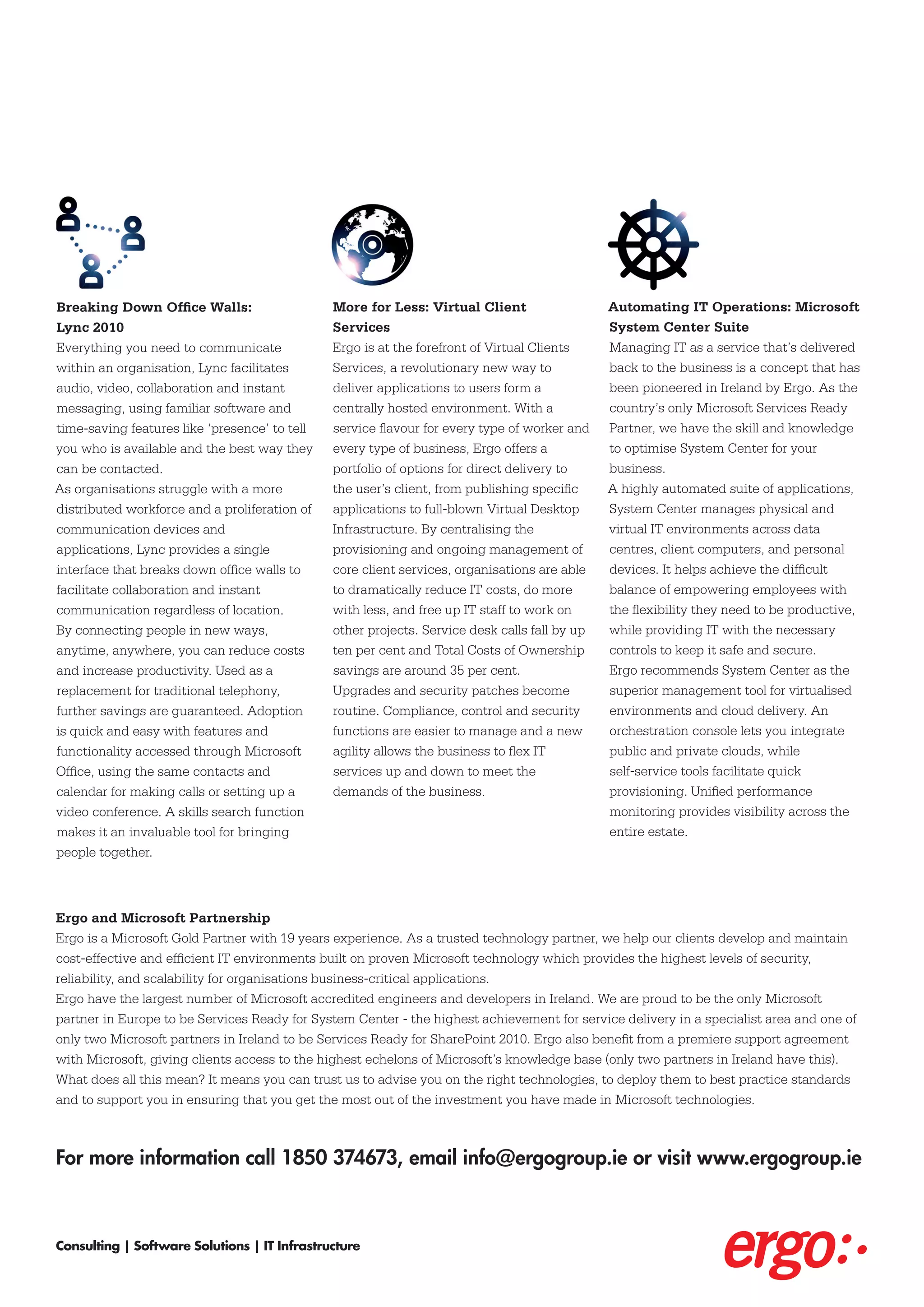 Breaking Down Office Walls:                    More for Less: Virtual Client                   Automating IT Operations: Microsoft
Lync 2010                                      Services                                        System Center Suite
Everything you need to communicate             Ergo is at the forefront of Virtual Clients     Managing IT as a service that’s delivered
within an organisation, Lync facilitates       Services, a revolutionary new way to            back to the business is a concept that has
audio, video, collaboration and instant        deliver applications to users form a            been pioneered in Ireland by Ergo. As the
messaging, using familiar software and         centrally hosted environment. With a            country’s only Microsoft Services Ready
time-saving features like ‘presence’ to tell   service flavour for every type of worker and    Partner, we have the skill and knowledge
you who is available and the best way they     every type of business, Ergo offers a           to optimise System Center for your
can be contacted.                              portfolio of options for direct delivery to     business.
As organisations struggle with a more          the user’s client, from publishing specific     A highly automated suite of applications,
distributed workforce and a proliferation of   applications to full-blown Virtual Desktop      System Center manages physical and
communication devices and                      Infrastructure. By centralising the             virtual IT environments across data
applications, Lync provides a single           provisioning and ongoing management of          centres, client computers, and personal
interface that breaks down office walls to     core client services, organisations are able    devices. It helps achieve the difficult
facilitate collaboration and instant           to dramatically reduce IT costs, do more        balance of empowering employees with
communication regardless of location.          with less, and free up IT staff to work on      the flexibility they need to be productive,
By connecting people in new ways,              other projects. Service desk calls fall by up   while providing IT with the necessary
anytime, anywhere, you can reduce costs        ten per cent and Total Costs of Ownership       controls to keep it safe and secure.
and increase productivity. Used as a           savings are around 35 per cent.                 Ergo recommends System Center as the
replacement for traditional telephony,         Upgrades and security patches become            superior management tool for virtualised
further savings are guaranteed. Adoption       routine. Compliance, control and security       environments and cloud delivery. An
is quick and easy with features and            functions are easier to manage and a new        orchestration console lets you integrate
functionality accessed through Microsoft       agility allows the business to flex IT          public and private clouds, while
Office, using the same contacts and            services up and down to meet the                self-service tools facilitate quick
calendar for making calls or setting up a      demands of the business.                        provisioning. Unified performance
video conference. A skills search function                                                     monitoring provides visibility across the
makes it an invaluable tool for bringing                                                       entire estate.
people together.



Ergo and Microsoft Partnership
Ergo is a Microsoft Gold Partner with 19 years experience. As a trusted technology partner, we help our clients develop and maintain
cost-effective and efficient IT environments built on proven Microsoft technology which provides the highest levels of security,
reliability, and scalability for organisations business-critical applications.
Ergo have the largest number of Microsoft accredited engineers and developers in Ireland. We are proud to be the only Microsoft
partner in Europe to be Services Ready for System Center - the highest achievement for service delivery in a specialist area and one of
only two Microsoft partners in Ireland to be Services Ready for SharePoint 2010. Ergo also benefit from a premiere support agreement
with Microsoft, giving clients access to the highest echelons of Microsoft’s knowledge base (only two partners in Ireland have this).
What does all this mean? It means you can trust us to advise you on the right technologies, to deploy them to best practice standards
and to support you in ensuring that you get the most out of the investment you have made in Microsoft technologies.



For more information call 1850 374673, email info@ergogroup.ie or visit www.ergogroup.ie



Consulting | Software Solutions | IT Infrastructure
 