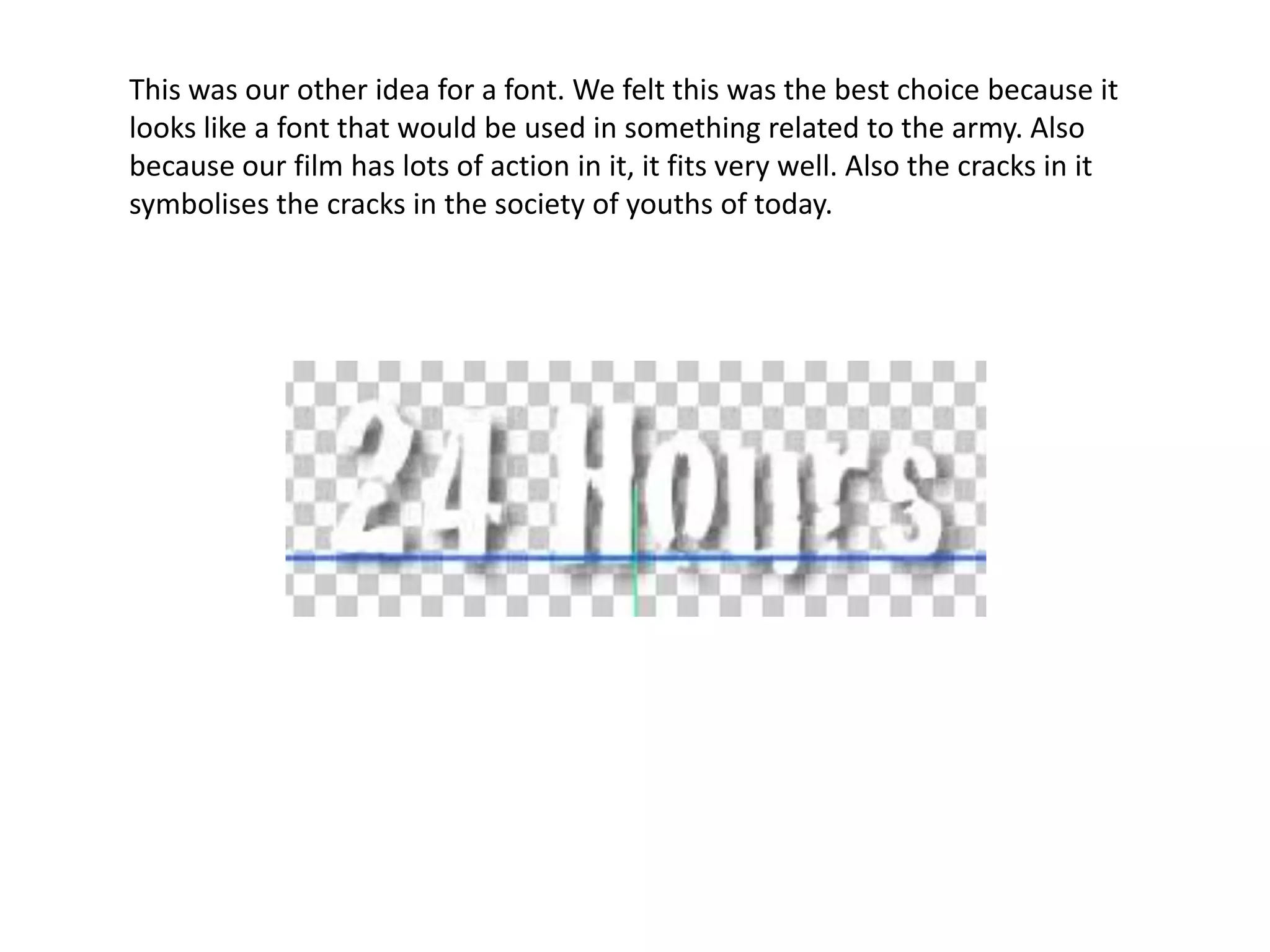 This was our other idea for a font. We felt this was the best choice because it looks like a font that would be used in something related to the army. Also because our film has lots of action in it, it fits very well. Also the cracks in it symbolises the cracks in the society of youths of today.