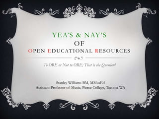 YEA’S & NAY’S
OF
OPEN EDUCATIONAL RESOURCES
To ORE or Not to ORE; That is the Question!
Stanley Williams BM, MMusEd
Assistant Professor of Music, Pierce College, Tacoma WA
 