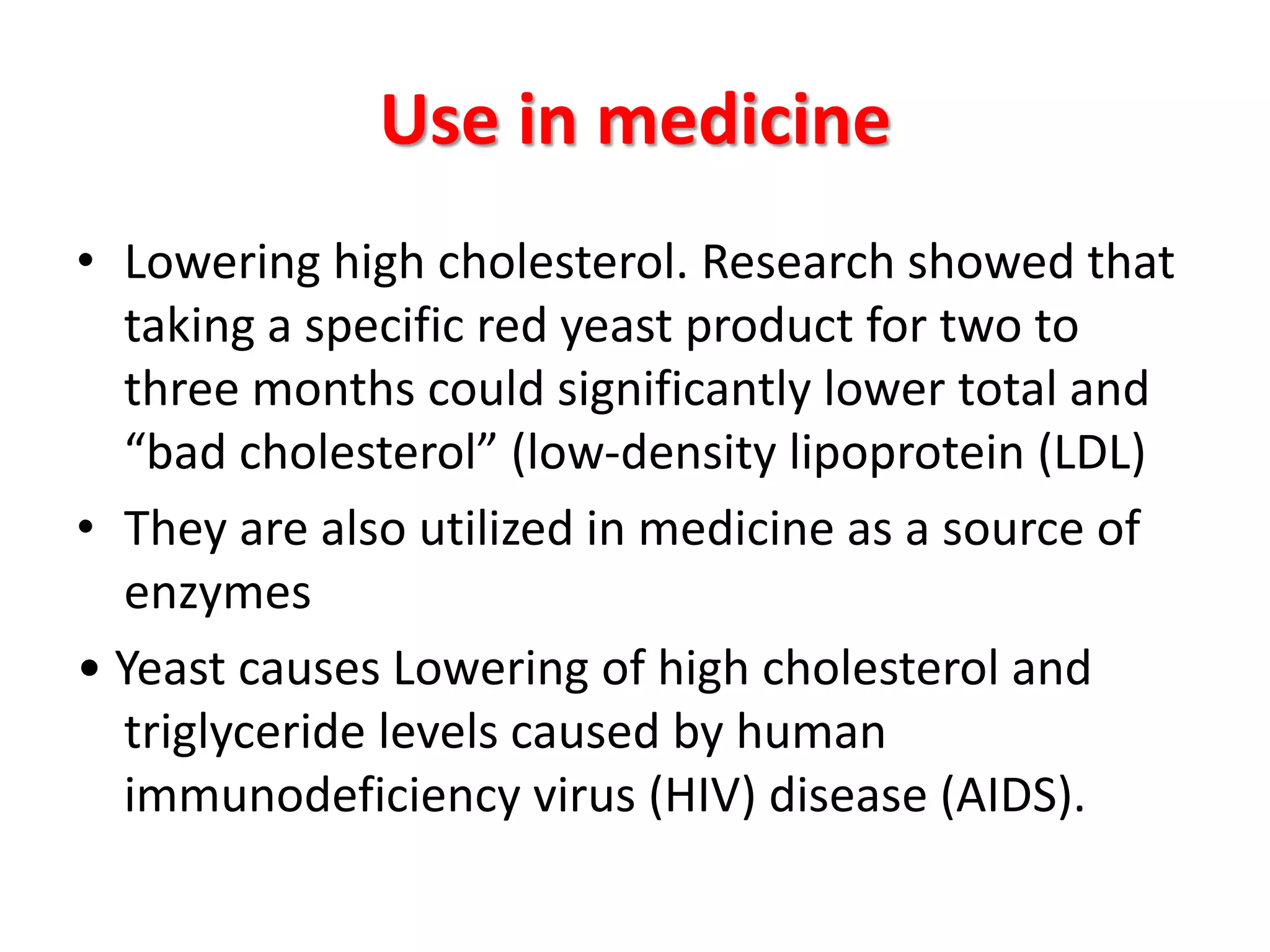 Use in medicine
• Lowering high cholesterol. Research showed that
taking a specific red yeast product for two to
three months could significantly lower total and
“bad cholesterol” (low-density lipoprotein (LDL)
• They are also utilized in medicine as a source of
enzymes
• Yeast causes Lowering of high cholesterol and
triglyceride levels caused by human
immunodeficiency virus (HIV) disease (AIDS).
 