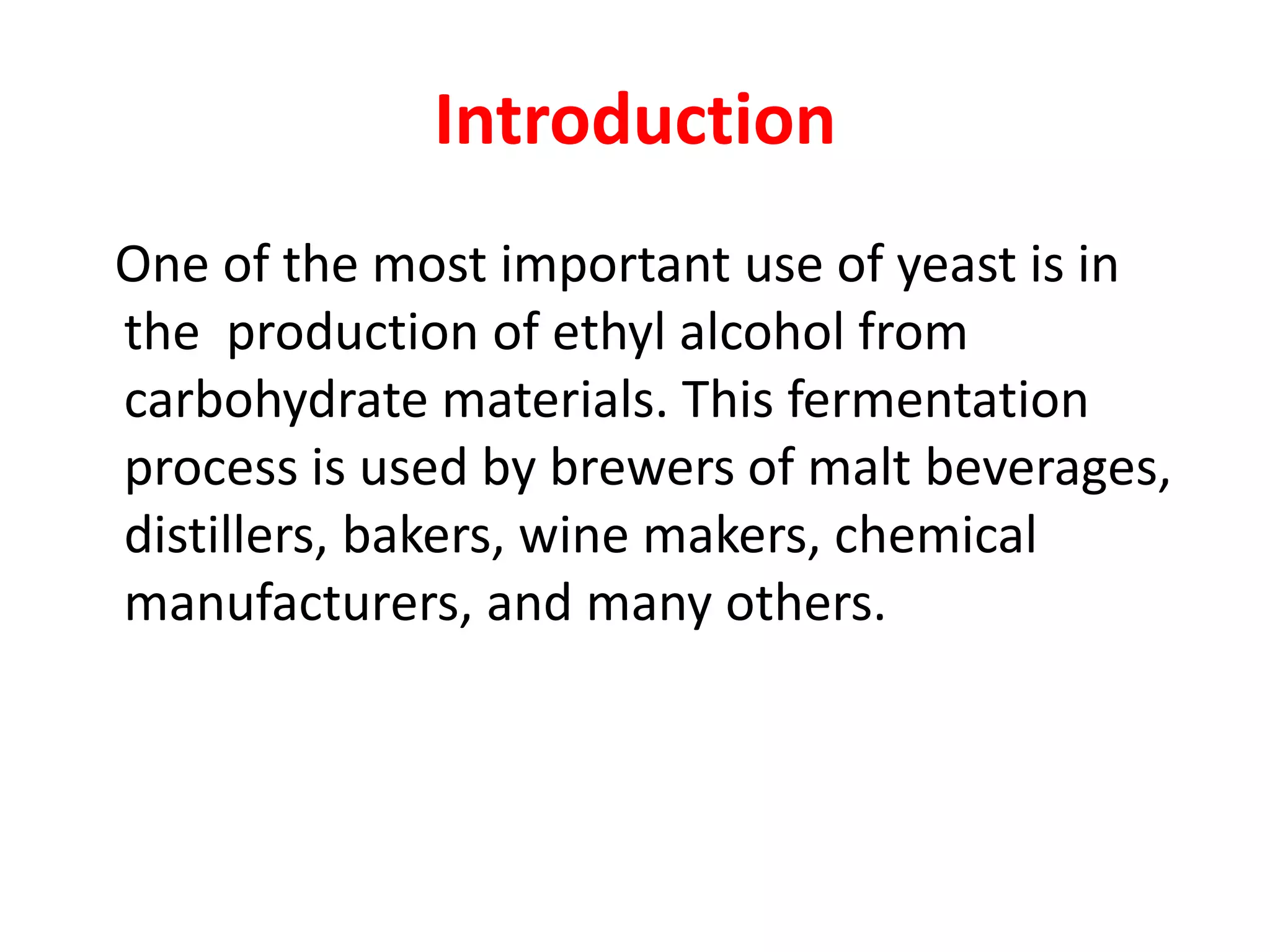 Introduction
One of the most important use of yeast is in
the production of ethyl alcohol from
carbohydrate materials. This fermentation
process is used by brewers of malt beverages,
distillers, bakers, wine makers, chemical
manufacturers, and many others.
 