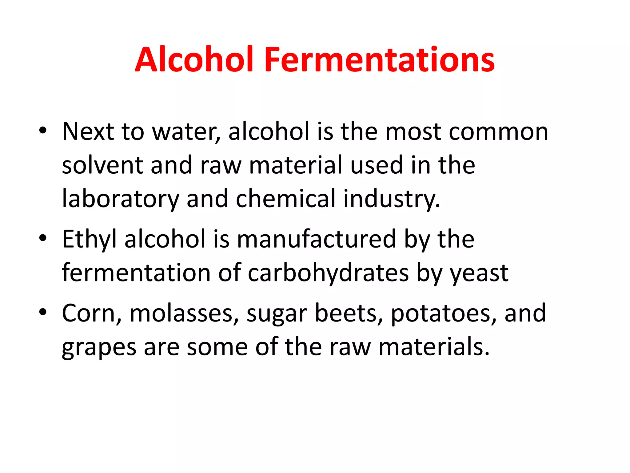 Alcohol Fermentations
• Next to water, alcohol is the most common
solvent and raw material used in the
laboratory and chemical industry.
• Ethyl alcohol is manufactured by the
fermentation of carbohydrates by yeast
• Corn, molasses, sugar beets, potatoes, and
grapes are some of the raw materials.
 