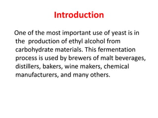 Introduction
One of the most important use of yeast is in
the production of ethyl alcohol from
carbohydrate materials. This fermentation
process is used by brewers of malt beverages,
distillers, bakers, wine makers, chemical
manufacturers, and many others.
 