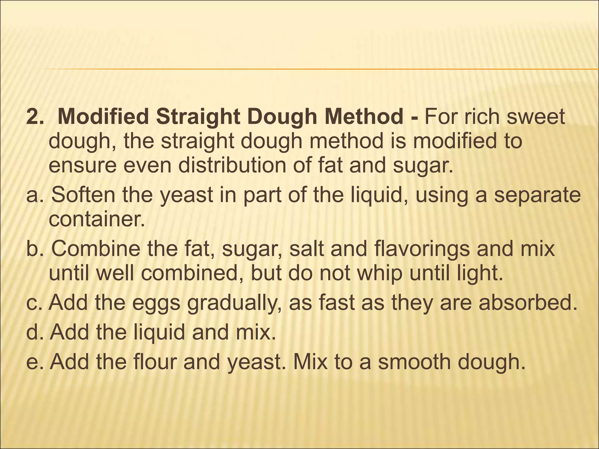 2. Modified Straight Dough Method - For rich sweet
dough, the straight dough method is modified to
ensure even distribution of fat and sugar.
a. Soften the yeast in part of the liquid, using a separate
container.
b. Combine the fat, sugar, salt and flavorings and mix
until well combined, but do not whip until light.
c. Add the eggs gradually, as fast as they are absorbed.
d. Add the liquid and mix.
e. Add the flour and yeast. Mix to a smooth dough.
 