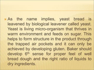  As the name implies, yeast bread is
leavened by biological leavener called yeast.
Yeast is living micro-organism that thrives in
warm environment and feeds on sugar. This
helps to form structure in the product through
the trapped air pockets and it can only be
achieved by developing gluten. Baker should
develop 6th sense for proper feel of well
bread dough and the right ratio of liquids to
dry ingredients.
 