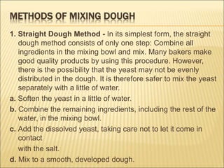 1. Straight Dough Method - In its simplest form, the straight
dough method consists of only one step: Combine all
ingredients in the mixing bowl and mix. Many bakers make
good quality products by using this procedure. However,
there is the possibility that the yeast may not be evenly
distributed in the dough. It is therefore safer to mix the yeast
separately with a little of water.
a. Soften the yeast in a little of water.
b. Combine the remaining ingredients, including the rest of the
water, in the mixing bowl.
c. Add the dissolved yeast, taking care not to let it come in
contact
with the salt.
d. Mix to a smooth, developed dough.
 