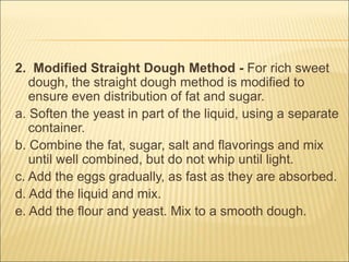 2. Modified Straight Dough Method - For rich sweet
dough, the straight dough method is modified to
ensure even distribution of fat and sugar.
a. Soften the yeast in part of the liquid, using a separate
container.
b. Combine the fat, sugar, salt and flavorings and mix
until well combined, but do not whip until light.
c. Add the eggs gradually, as fast as they are absorbed.
d. Add the liquid and mix.
e. Add the flour and yeast. Mix to a smooth dough.
 