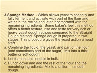 3.Sponge Method - Which allows yeast to speedily and
fully ferment and activate with part of the flour and
water in the recipe and later incorporated with the
remaining ingredients. Some baker's feel this method
offers a better texture, rise and taste for very rich or
heavy yeast dough recipes compared to the Straight
Dough Method. Sponge dough is prepared in two
stages. This procedure gives the yeast action a head
start.
a. Combine the liquid, the yeast, and part of the flour
(and sometimes part of the sugar). Mix into a thick
batter or soft dough.
b. Let ferment until double in bulk.
c. Punch down and add the rest of the flour and the
remaining ingredients. Mix to a uniform, smooth
dough.
 