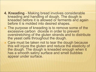 4. Kneading - Making bread involves considerable
kneading and handling of dough. The dough is
kneaded before it is allowed or ferments and again
before it is molded into desired shapes.
 The purpose of kneading is to remove some of the
excessive carbon dioxide in order to prevent
overstretching of the gluten strands and to distribute
the yeast cells throughout the dough.
 Care must be taken not to tear the dough because
this will injure the gluten and reduce the elasticity of
the dough. The dough is kneaded enough when it
has a smooth satiny surface and smell bubbles
appear under surface.
 