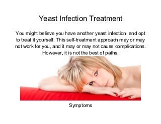 Yeast Infection Treatment
You might believe you have another yeast infection, and opt
to treat it yourself. This self-treatment approach may or may
not work for you, and it may or may not cause complications.
              However, it is not the best of paths.




                         Symptoms
 