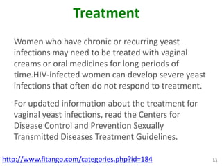 Treatment
   Women who have chronic or recurring yeast
   infections may need to be treated with vaginal
   creams or oral medicines for long periods of
   time.HIV-infected women can develop severe yeast
   infections that often do not respond to treatment.
   For updated information about the treatment for
   vaginal yeast infections, read the Centers for
   Disease Control and Prevention Sexually
   Transmitted Diseases Treatment Guidelines.

http://www.fitango.com/categories.php?id=184            11
 