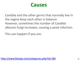 Causes
   Candida and the other germs that normally live in
   the vagina keep each other in balance.
   However, sometimes the number of Candida
   albicans fungi increases, causing a yeast infection.
   This can happen if you are:




http://www.fitango.com/categories.php?id=184              13
 