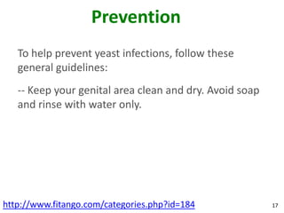 Prevention
   To help prevent yeast infections, follow these
   general guidelines:
   -- Keep your genital area clean and dry. Avoid soap
   and rinse with water only.




http://www.fitango.com/categories.php?id=184             17
 